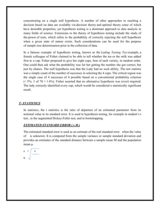 concentrating on a single null hypothesis. A number of other approaches to reaching a
decision based on data are available via decision theory and optimal theory some of which
have desirable properties, yet hypothesis testing is a dominant approach to data analysis in
many fields of science. Extensions to the theory of hypothesis testing include the study of
the power of tests, which refers to the probability of correctly rejecting the null hypothesis
when a given state of nature exists. Such considerations can be used for the purpose
of sample size determination prior to the collection of data.
In a famous example of hypothesis testing, known as the Lading Tasting Tea example, a
female colleague of Fisher claimed to be able to tell whether the tea or the milk was added
first to a cup. Fisher proposed to give her eight cups, four of each variety, in random order.
One could then ask what the probability was for her getting the number she got correct, but
just by chance. The null hypothesis was that the Lady had no such ability. The test statistic
was a simple count of the number of successes in selecting the 4 cups. The critical region was
the single case of 4 successes of 4 possible based on a conventional probability criterion
(< 5%; 1 of 70 ≈ 1.4%). Fisher asserted that no alternative hypothesis was (ever) required.
The lady correctly identified every cup, which would be considered a statistically significant
result.
T- STATISTICS
In statistics, the t statistics is the ratio of departure of an estimated parameter from its
notional value to its standard error. It is used in hypothesis testing, for example in student‟s t
test , in the augmented Dickey-Fuller test, and in bootstrapping.
ESTIMATED STANDARD ERROR ( s M )
The estimated standard error is used as an estimate of the real standard error when the value
of is unknown. It is computed from the sample variance or sample standard deviation and
provides an estimates of the standard distance between a sample mean M and the population
mean µ.
s = s
n
 