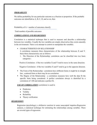 PROBABILITY
We define probability for any particular outcome as a fraction or proportion. If the probable
outcomes are identified as A, B, C, D, and so on, then
Probability of A = number of outcomes classify
Total number of possible outcomes
CORRELATIONS AND REGRESSION
Correlation is a statistical technique that is used to measure and describe a relationship
between two variables. Usually the two variables are simply observed as they exists naturally
in the environment. There is no attempt to control or manipulate the variables.
 CHARACTERISTICS OF RELATIONSHIP
A correlation measures three characteristics of the relationship between X and Y.
these three characteristics are as follows:
1. The Direction of the Relationship: correlation can be classified into two basic
categories :
Positive Correlation : if the two variables X and Y tend to move in the same direction.
Negative Correlation : if the two variables X and Y tend to go in the opposite directon.
 The Form of the Relationship : correlation have different forms it might be in straight
line , scattered form or there may be no correlation.
 The Degree of the Relationship : a correlation measures how well the data fit the
specific form being considered. A perfect correlation always is identified by a
correlation of 1.00 and indicates a perfect fit.
USE OF CORRELATION :correlation is used in
Prediction
Validity
Reliability
Theory verification
REGRESSION
Regression (psychology), a defensive reaction to some unaccepted impulses.Regression
analysis, a statistical technique for estimating the relationships among variables. There
are several types of regression:
 