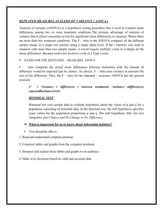 REPEATED MEASURES ANALYSIS OF VARIANCE ( ANOVA )
Analysis of variance (ANOVA) as a hypothesis testing procedure that is used to evaluate mean
differences among two or more treatment conditions.The primary advantage of analysis of
variance that it allows researcher to test for significant mean differences in situation. Where there
are more than two treatment conditions. The F – ratio in the ANOVA compares all the different
sample means in a single test statistic using a single alpha level. If the t statistics was used in
situation with more than two sample means, it would require multiple t tests to evaluate all the
mean differences. Because each t test involves a risk of a Type I error.
F – RATIO FOR THE REPEATED – MEASURES ANOVA
F – ratio compares the actual mean differences between treatments with the amount of
difference would be expected just by chance. As always, F – ratio uses variance to measure the
size of the difference. Thus, the F – ratio for the repeated – measures ANOVA has the general
structure
F = Variance ( differences ) between treatments /variance (differences)
expectedbychance/error
BINOMIAL TEST
Binomial test uses sample data to evaluate hypothesis about the values of p and q for a
population consisting of binomial data. In the binomial test, the null hypothesis specifies
exact values for the population proportions p and q .The null hypothesis falls into two
categories ,Just Chance and No Change or No Difference.
 What is important for us to know about inferential statistics?

 You should be able to
1. Read and understand computer printout.
2. Construct tables and graphs from the computer printouts.
3. Interpret and explain these tables and graphs to an audience.
4. Make wise decisions based on valid and accurate data
 