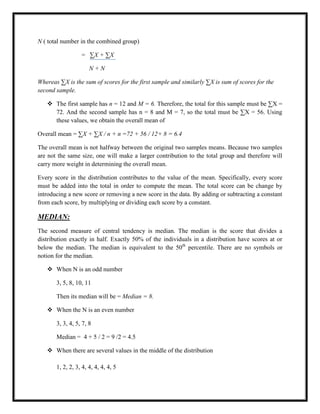N ( total number in the combined group)
= ∑X + ∑X
N + N
Whereas ∑X is the sum of scores for the first sample and similarly ∑X is sum of scores for the
second sample.
 The first sample has n = 12 and M = 6. Therefore, the total for this sample must be ∑X =
72. And the second sample has n = 8 and M = 7, so the total must be ∑X = 56. Using
these values, we obtain the overall mean of
Overall mean = ∑X + ∑X / n + n =72 + 56 / 12+ 8 = 6.4
The overall mean is not halfway between the original two samples means. Because two samples
are not the same size, one will make a larger contribution to the total group and therefore will
carry more weight in determining the overall mean.
Every score in the distribution contributes to the value of the mean. Specifically, every score
must be added into the total in order to compute the mean. The total score can be change by
introducing a new score or removing a new score in the data. By adding or subtracting a constant
from each score, by multiplying or dividing each score by a constant.
MEDIAN:
The second measure of central tendency is median. The median is the score that divides a
distribution exactly in half. Exactly 50% of the individuals in a distribution have scores at or
below the median. The median is equivalent to the 50th
percentile. There are no symbols or
notion for the median.
 When N is an odd number
3, 5, 8, 10, 11
Then its median will be = Median = 8.
 When the N is an even number
3, 3, 4, 5, 7, 8
Median = 4 + 5 / 2 = 9 /2 = 4.5
 When there are several values in the middle of the distribution
1, 2, 2, 3, 4, 4, 4, 4, 4, 5
 