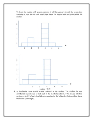 To locate the median with greater precision it will be necessary to split the scores into
fractions so that part of each score goes above the median and part goes below the
median.
5
4
3
2
1
X
1 2 3 4 5 6
5
4
3
2
1
X
1 2 3 4 5 6
Median = 3.70
 A distribution with several scores clustered at the median. The median for this
distribution is positioned so that each of the five boxes above X=4is divided into two
sections, with 1/5 of each box below the median (to the left) and 4/5 of each box above
the median (to the right).
 