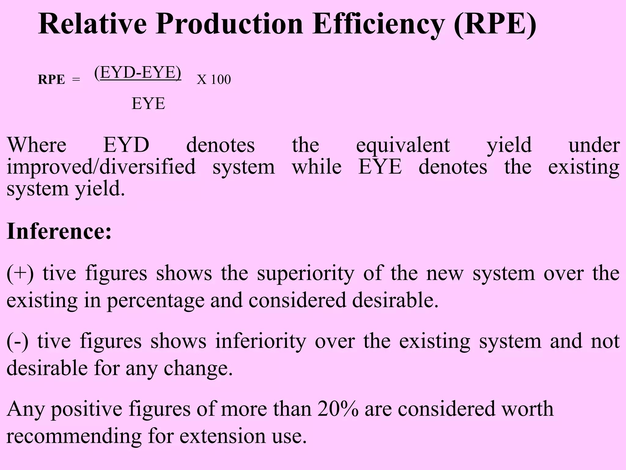 Relative Production Efficiency (RPE)
RPE = (EYD-EYE) X 100
EYE
Where EYD denotes the equivalent yield under
improved/diversified system while EYE denotes the existing
system yield.
Inference:
(+) tive figures shows the superiority of the new system over the
existing in percentage and considered desirable.
(-) tive figures shows inferiority over the existing system and not
desirable for any change.
Any positive figures of more than 20% are considered worth
recommending for extension use.
 