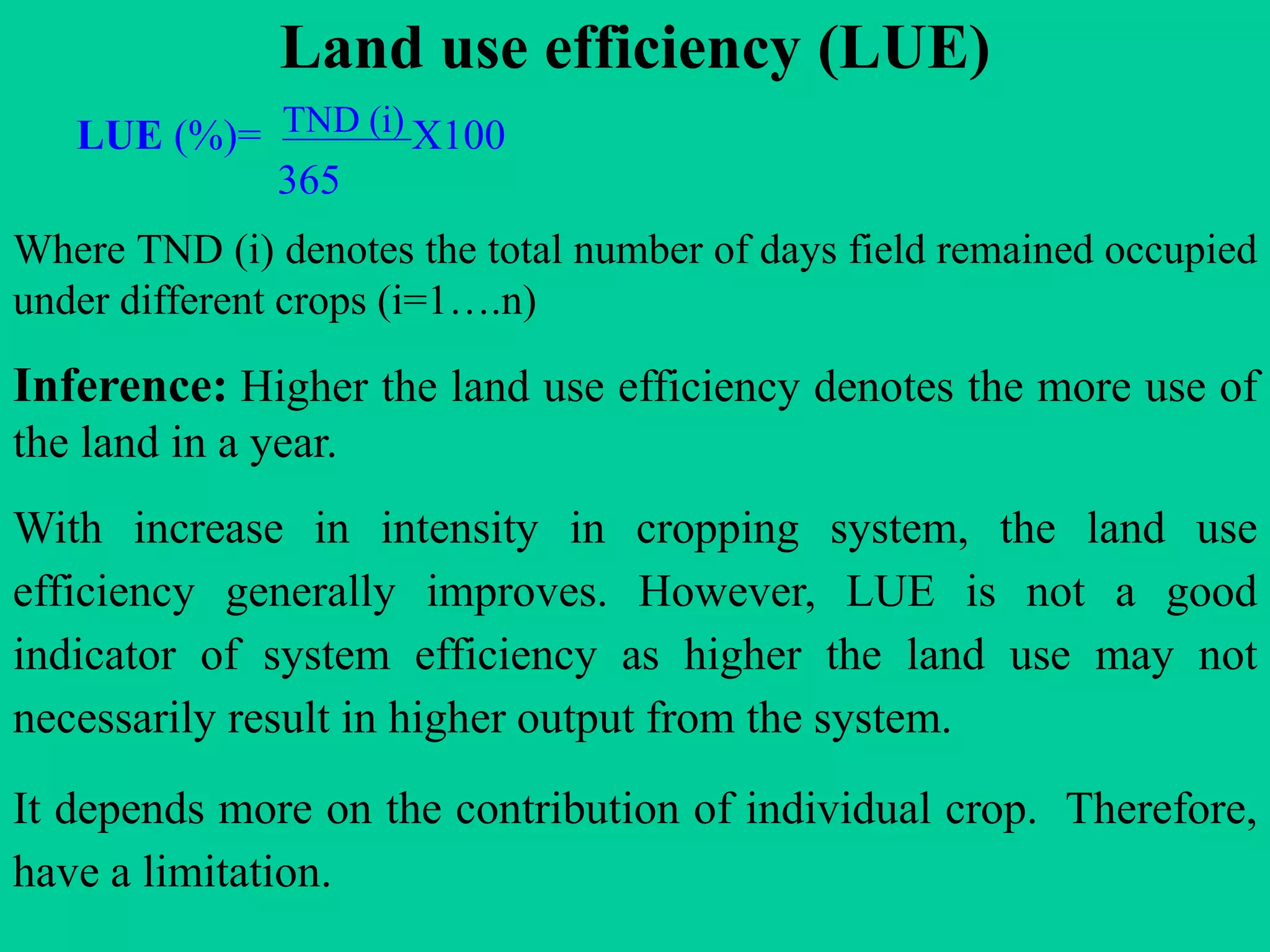 Land use efficiency (LUE)
LUE (%)= TND (i) X100
365
Where TND (i) denotes the total number of days field remained occupied
under different crops (i=1….n)
Inference: Higher the land use efficiency denotes the more use of
the land in a year.
With increase in intensity in cropping system, the land use
efficiency generally improves. However, LUE is not a good
indicator of system efficiency as higher the land use may not
necessarily result in higher output from the system.
It depends more on the contribution of individual crop. Therefore,
have a limitation.
 