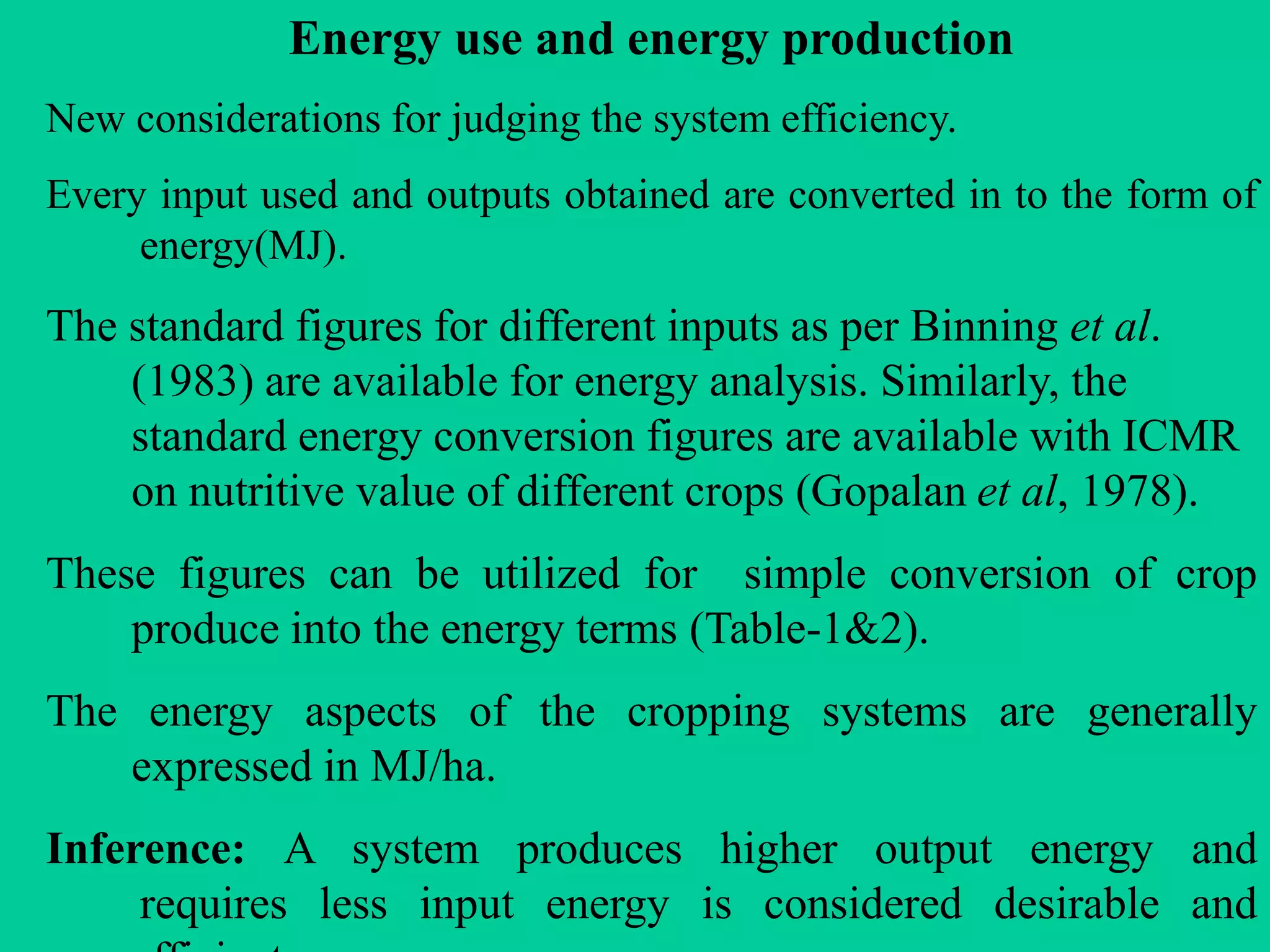 Energy use and energy production
New considerations for judging the system efficiency.
Every input used and outputs obtained are converted in to the form of
energy(MJ).
The standard figures for different inputs as per Binning et al.
(1983) are available for energy analysis. Similarly, the
standard energy conversion figures are available with ICMR
on nutritive value of different crops (Gopalan et al, 1978).
These figures can be utilized for simple conversion of crop
produce into the energy terms (Table-1&2).
The energy aspects of the cropping systems are generally
expressed in MJ/ha.
Inference: A system produces higher output energy and
requires less input energy is considered desirable and
 