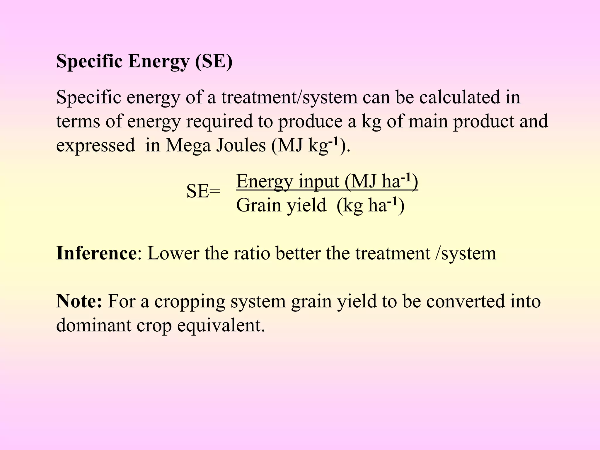 Specific Energy (SE)
Specific energy of a treatment/system can be calculated in
terms of energy required to produce a kg of main product and
expressed in Mega Joules (MJ kg-1).
Energy input (MJ ha-1)
Grain yield (kg ha-1)
Inference: Lower the ratio better the treatment /system
Note: For a cropping system grain yield to be converted into
dominant crop equivalent.
SE=
 