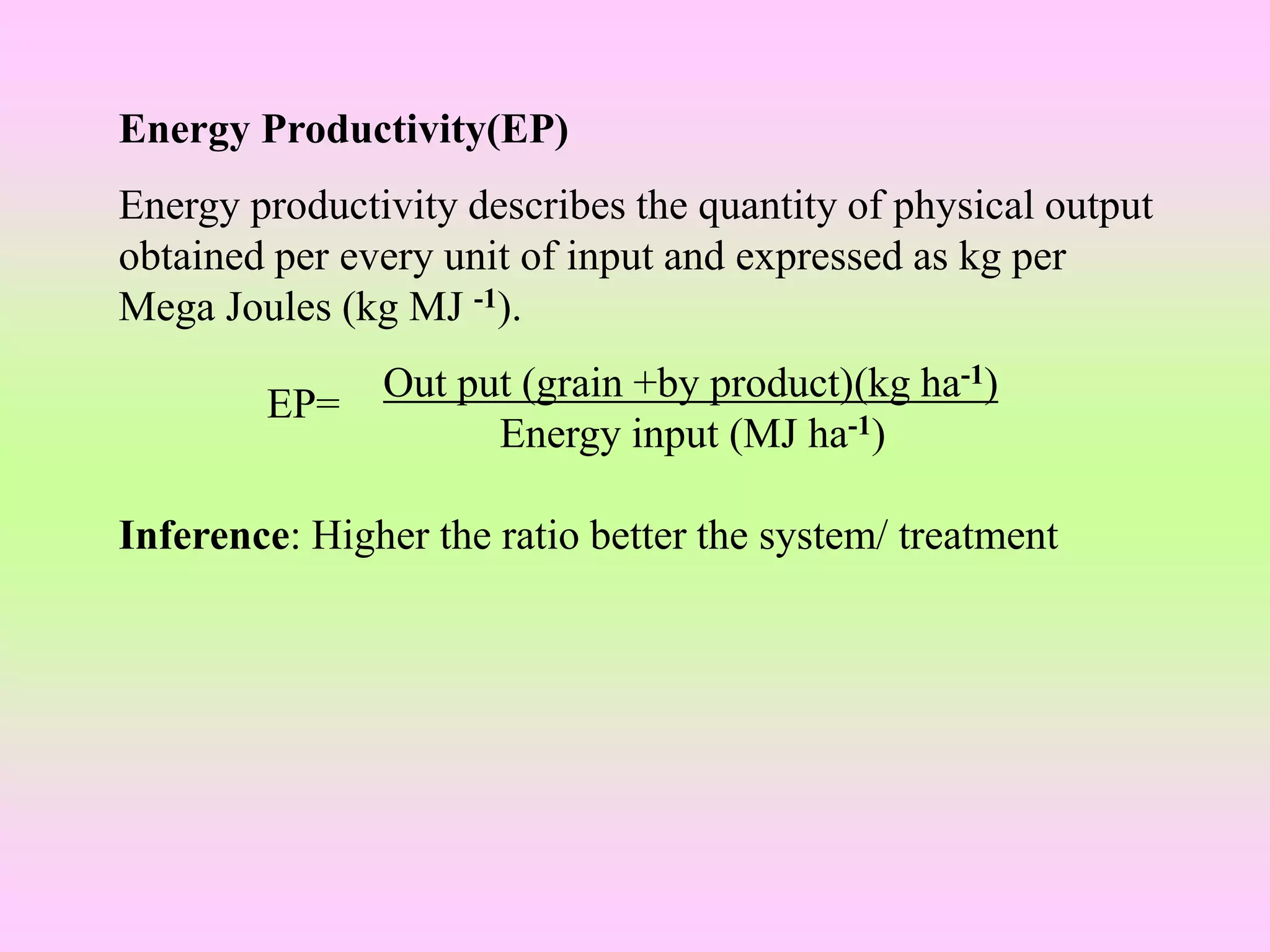 Energy Productivity(EP)
Energy productivity describes the quantity of physical output
obtained per every unit of input and expressed as kg per
Mega Joules (kg MJ -1).
Out put (grain +by product)(kg ha-1)
Energy input (MJ ha-1)
Inference: Higher the ratio better the system/ treatment
EP=
 
