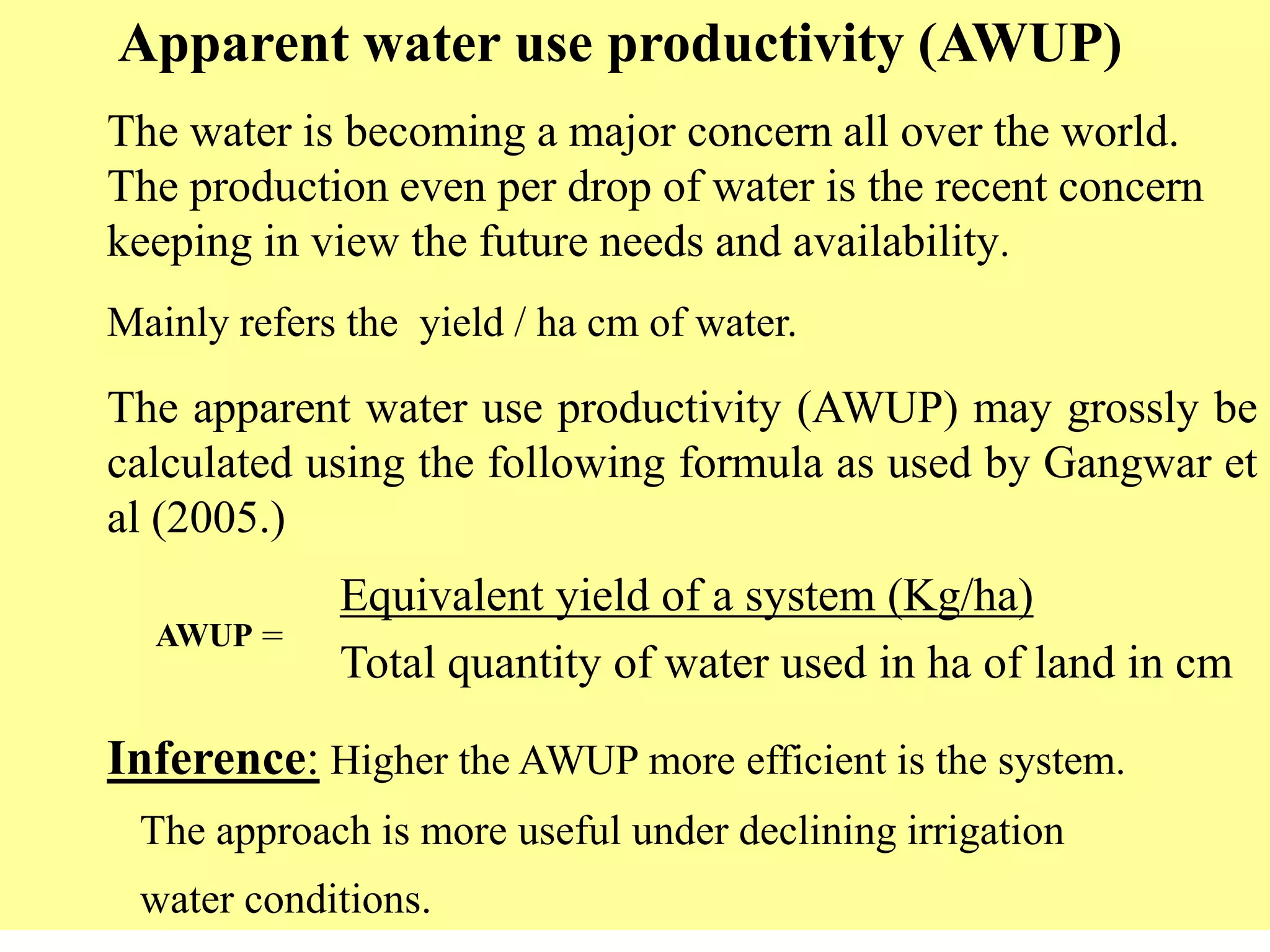 Apparent water use productivity (AWUP)
The water is becoming a major concern all over the world.
The production even per drop of water is the recent concern
keeping in view the future needs and availability.
Mainly refers the yield / ha cm of water.
The apparent water use productivity (AWUP) may grossly be
calculated using the following formula as used by Gangwar et
al (2005.)
AWUP =
Equivalent yield of a system (Kg/ha)
Total quantity of water used in ha of land in cm
Inference: Higher the AWUP more efficient is the system.
The approach is more useful under declining irrigation
water conditions.
 