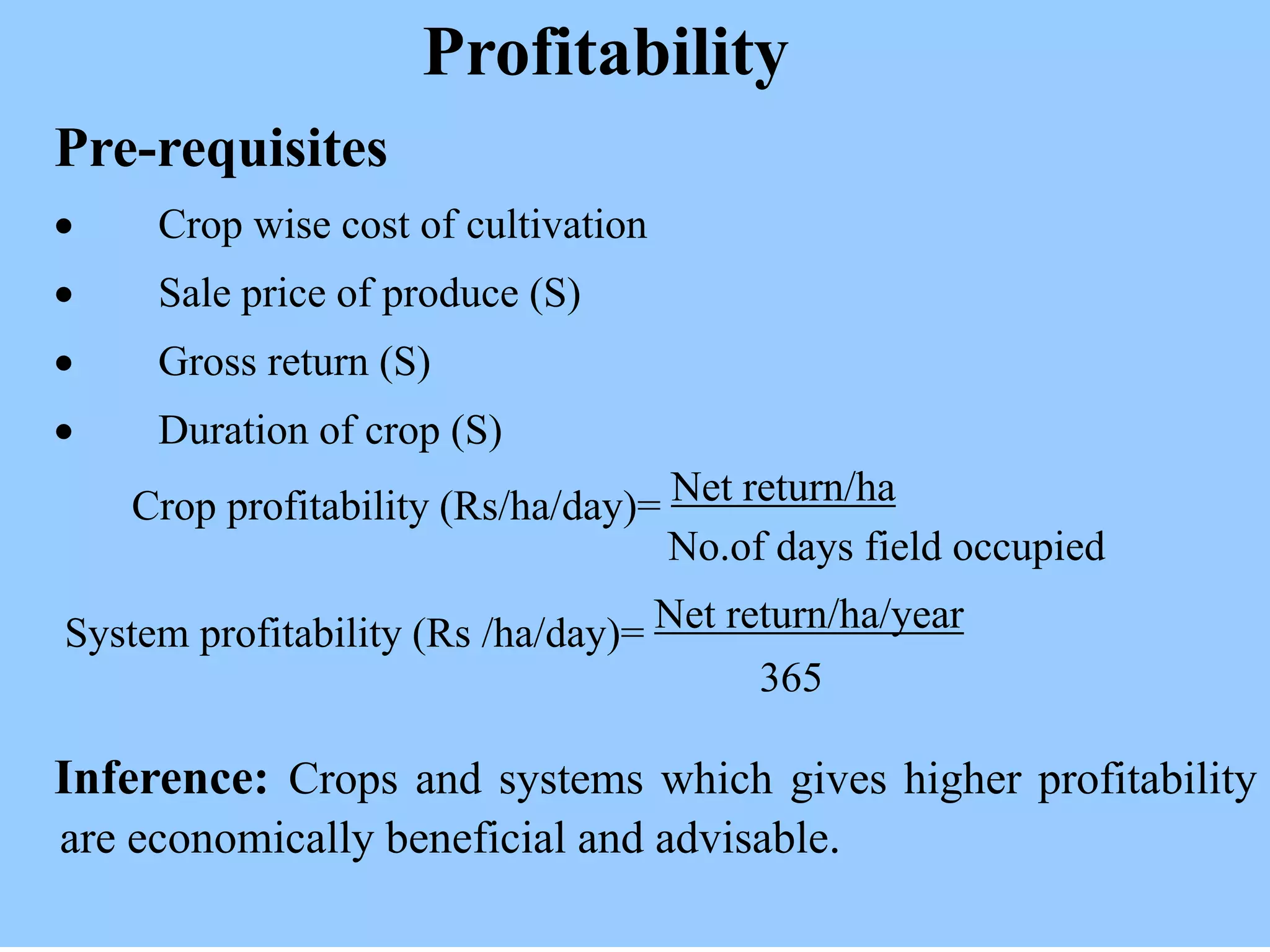 Profitability
Pre-requisites
 Crop wise cost of cultivation
 Sale price of produce (S)
 Gross return (S)
 Duration of crop (S)
Crop profitability (Rs/ha/day)= Net return/ha
No.of days field occupied
System profitability (Rs /ha/day)= Net return/ha/year
365
Inference: Crops and systems which gives higher profitability
are economically beneficial and advisable.
 