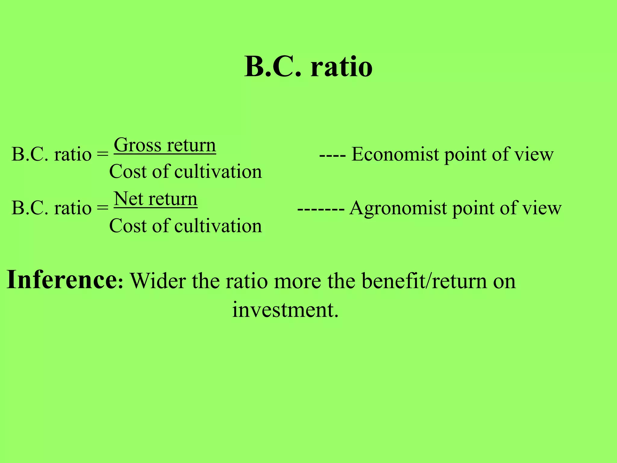 B.C. ratio
B.C. ratio = Gross return ---- Economist point of view
Cost of cultivation
B.C. ratio = Net return ------- Agronomist point of view
Cost of cultivation
Inference: Wider the ratio more the benefit/return on
investment.
 
