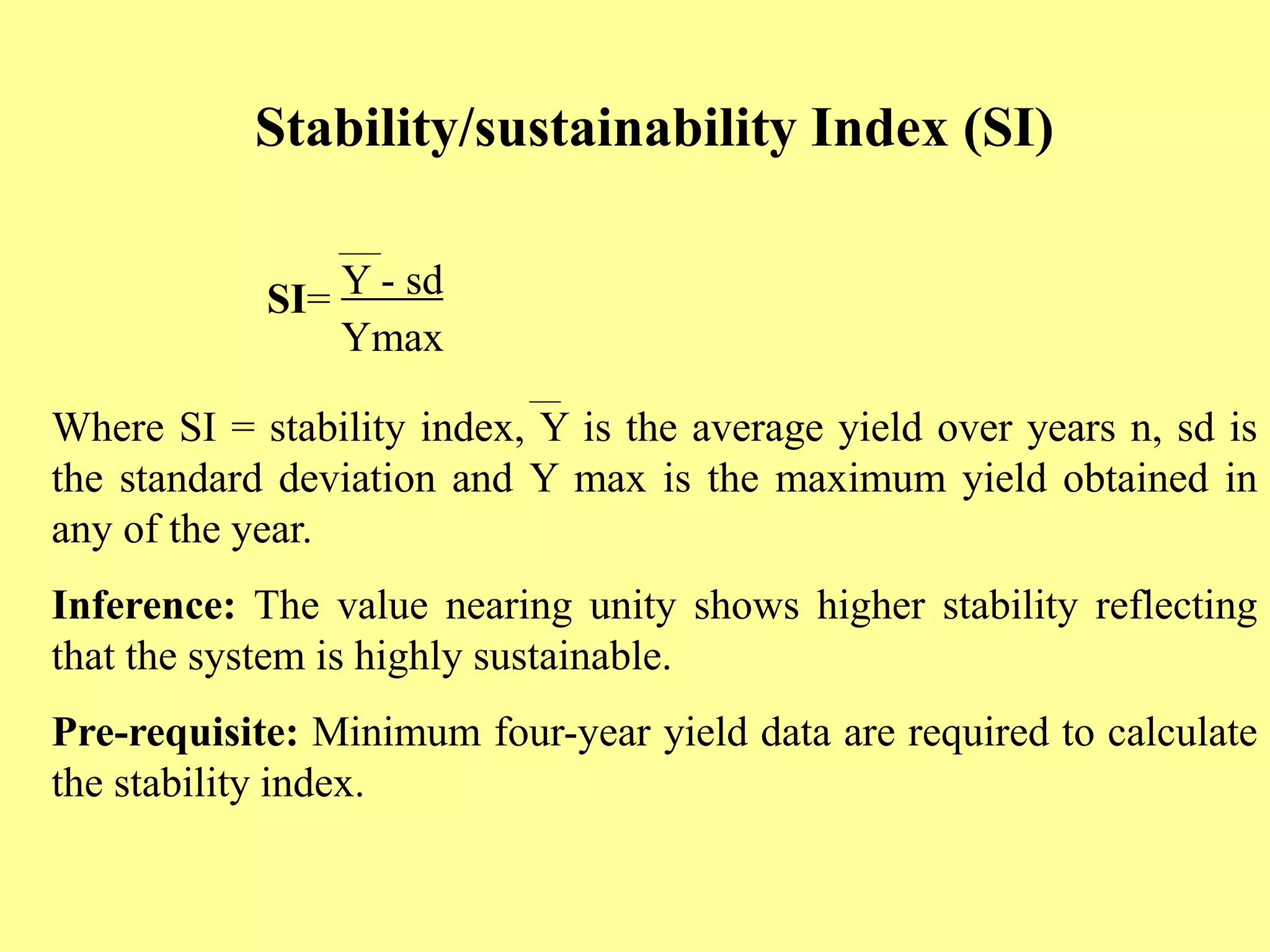 Stability/sustainability Index (SI)
SI= Y - sd
Ymax
Where SI = stability index, Y is the average yield over years n, sd is
the standard deviation and Y max is the maximum yield obtained in
any of the year.
Inference: The value nearing unity shows higher stability reflecting
that the system is highly sustainable.
Pre-requisite: Minimum four-year yield data are required to calculate
the stability index.
 