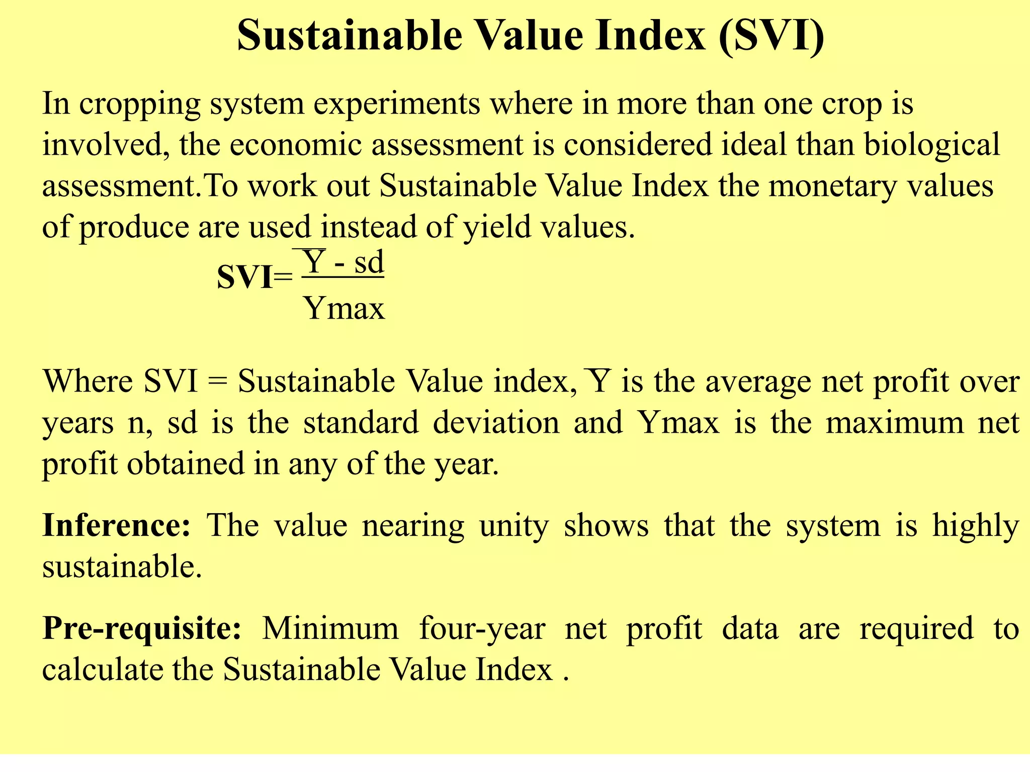 Sustainable Value Index (SVI)
In cropping system experiments where in more than one crop is
involved, the economic assessment is considered ideal than biological
assessment.To work out Sustainable Value Index the monetary values
of produce are used instead of yield values.
SVI= Y - sd
Ymax
Where SVI = Sustainable Value index, Y is the average net profit over
years n, sd is the standard deviation and Ymax is the maximum net
profit obtained in any of the year.
Inference: The value nearing unity shows that the system is highly
sustainable.
Pre-requisite: Minimum four-year net profit data are required to
calculate the Sustainable Value Index .
 