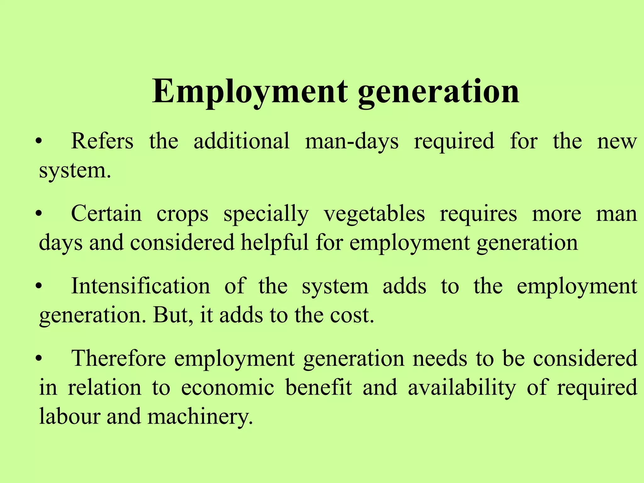 Employment generation
• Refers the additional man-days required for the new
system.
• Certain crops specially vegetables requires more man
days and considered helpful for employment generation
• Intensification of the system adds to the employment
generation. But, it adds to the cost.
• Therefore employment generation needs to be considered
in relation to economic benefit and availability of required
labour and machinery.
 