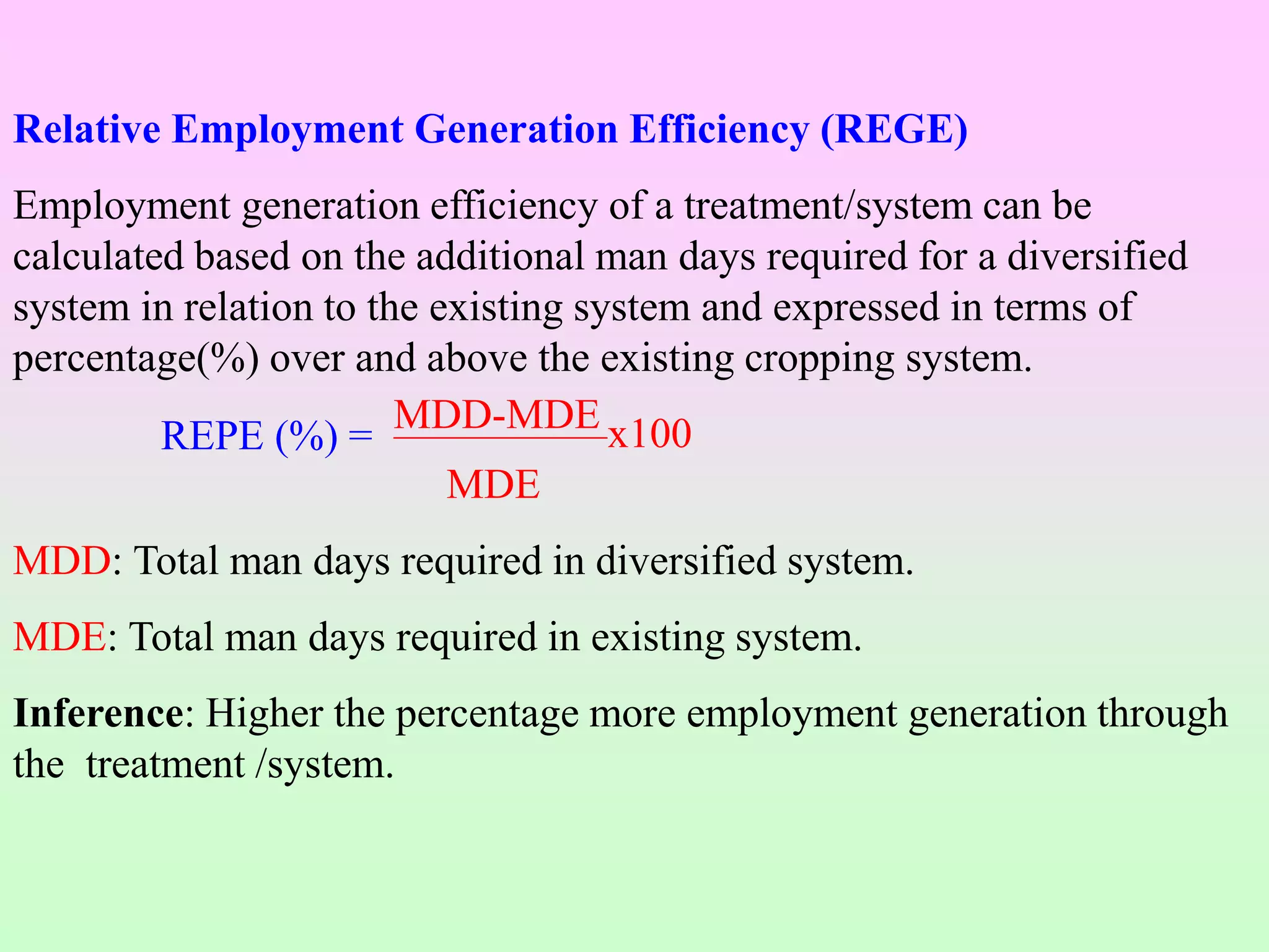 Relative Employment Generation Efficiency (REGE)
Employment generation efficiency of a treatment/system can be
calculated based on the additional man days required for a diversified
system in relation to the existing system and expressed in terms of
percentage(%) over and above the existing cropping system.
MDD-MDE x100
MDE
MDD: Total man days required in diversified system.
MDE: Total man days required in existing system.
Inference: Higher the percentage more employment generation through
the treatment /system.
REPE (%) =
 