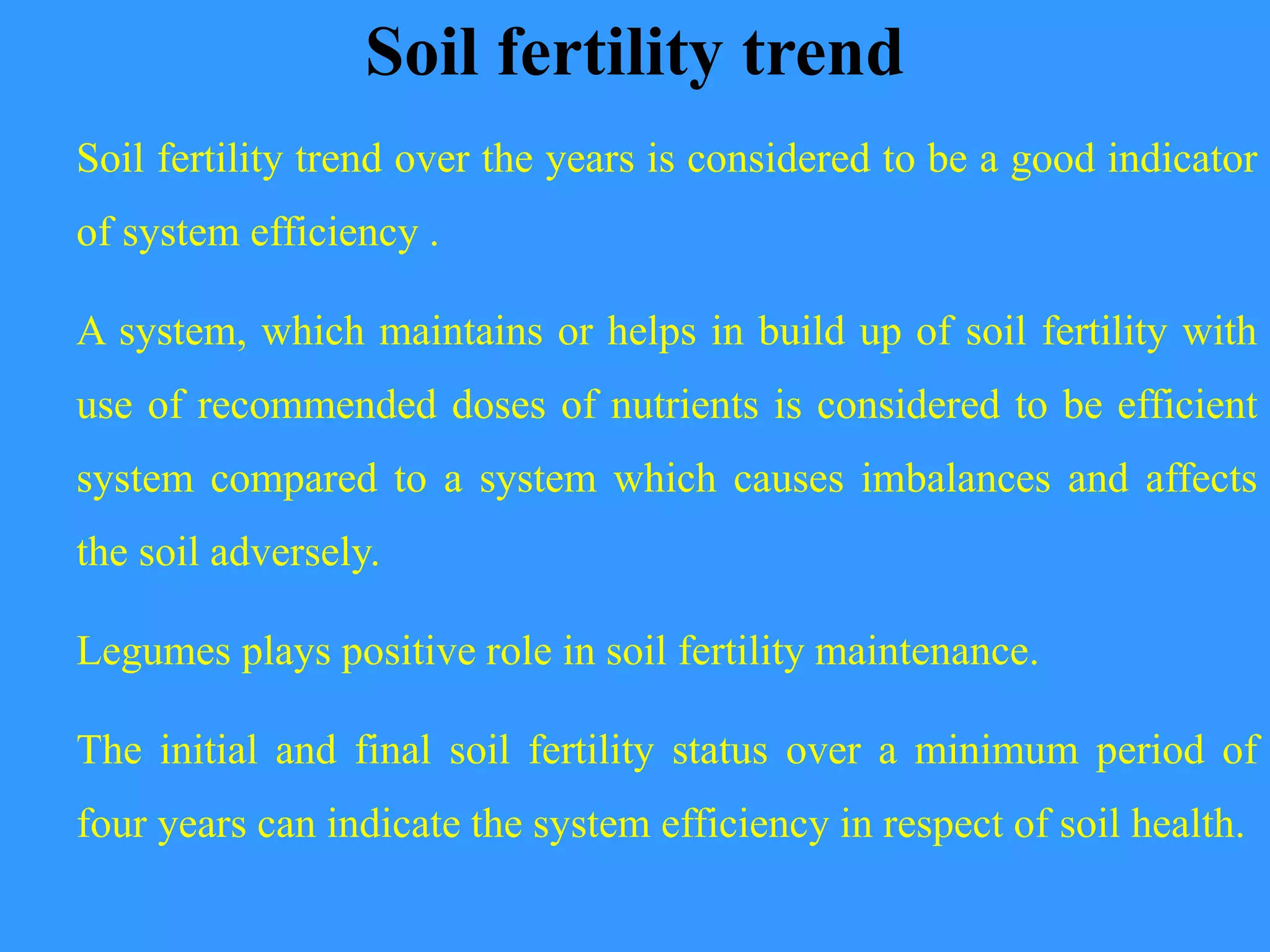 Soil fertility trend
Soil fertility trend over the years is considered to be a good indicator
of system efficiency .
A system, which maintains or helps in build up of soil fertility with
use of recommended doses of nutrients is considered to be efficient
system compared to a system which causes imbalances and affects
the soil adversely.
Legumes plays positive role in soil fertility maintenance.
The initial and final soil fertility status over a minimum period of
four years can indicate the system efficiency in respect of soil health.
 
