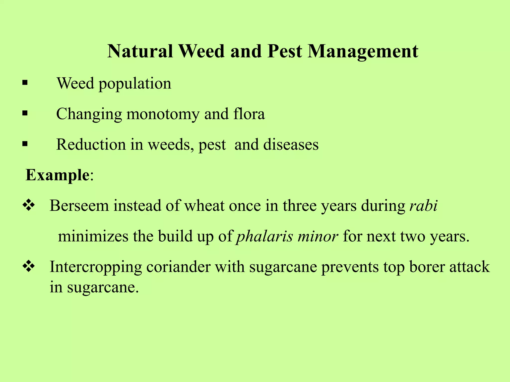 Natural Weed and Pest Management
 Weed population
 Changing monotomy and flora
 Reduction in weeds, pest and diseases
Example:
 Berseem instead of wheat once in three years during rabi
minimizes the build up of phalaris minor for next two years.
 Intercropping coriander with sugarcane prevents top borer attack
in sugarcane.
 