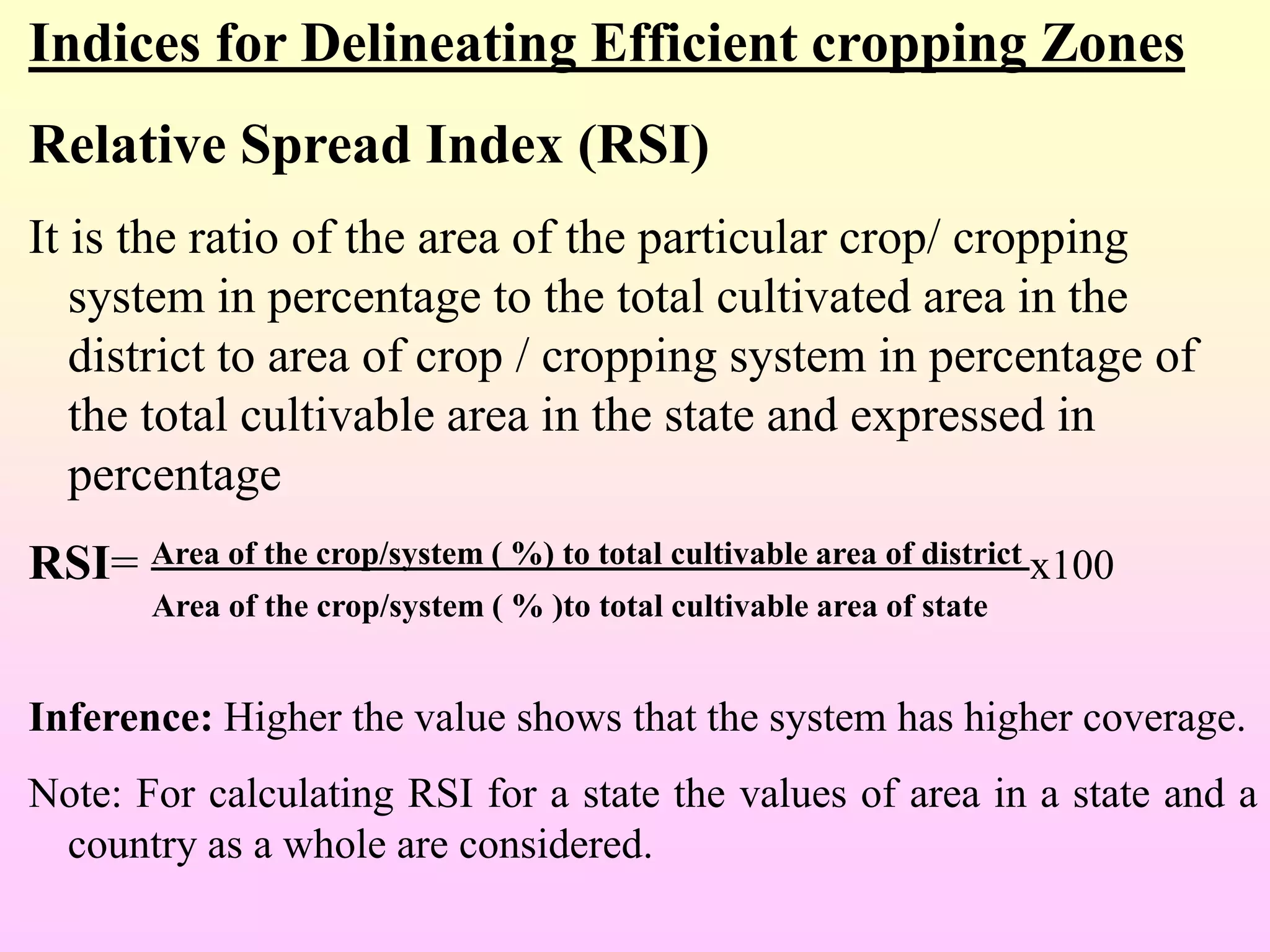 Indices for Delineating Efficient cropping Zones
Relative Spread Index (RSI)
It is the ratio of the area of the particular crop/ cropping
system in percentage to the total cultivated area in the
district to area of crop / cropping system in percentage of
the total cultivable area in the state and expressed in
percentage
RSI= Area of the crop/system ( %) to total cultivable area of district x100
Area of the crop/system ( % )to total cultivable area of state
Inference: Higher the value shows that the system has higher coverage.
Note: For calculating RSI for a state the values of area in a state and a
country as a whole are considered.
 