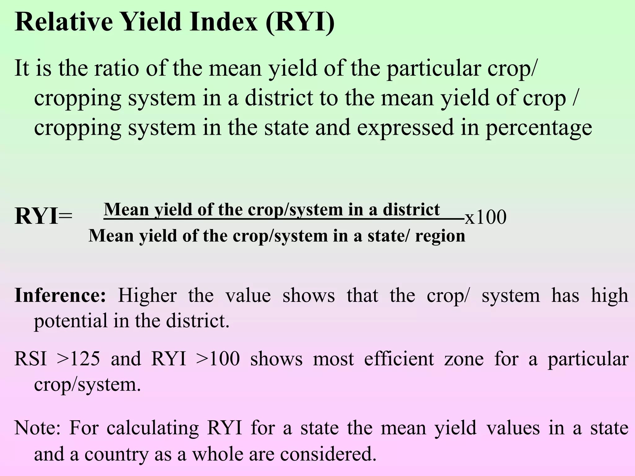 Relative Yield Index (RYI)
It is the ratio of the mean yield of the particular crop/
cropping system in a district to the mean yield of crop /
cropping system in the state and expressed in percentage
RYI= Mean yield of the crop/system in a district x100
Mean yield of the crop/system in a state/ region
Inference: Higher the value shows that the crop/ system has high
potential in the district.
RSI >125 and RYI >100 shows most efficient zone for a particular
crop/system.
Note: For calculating RYI for a state the mean yield values in a state
and a country as a whole are considered.
 