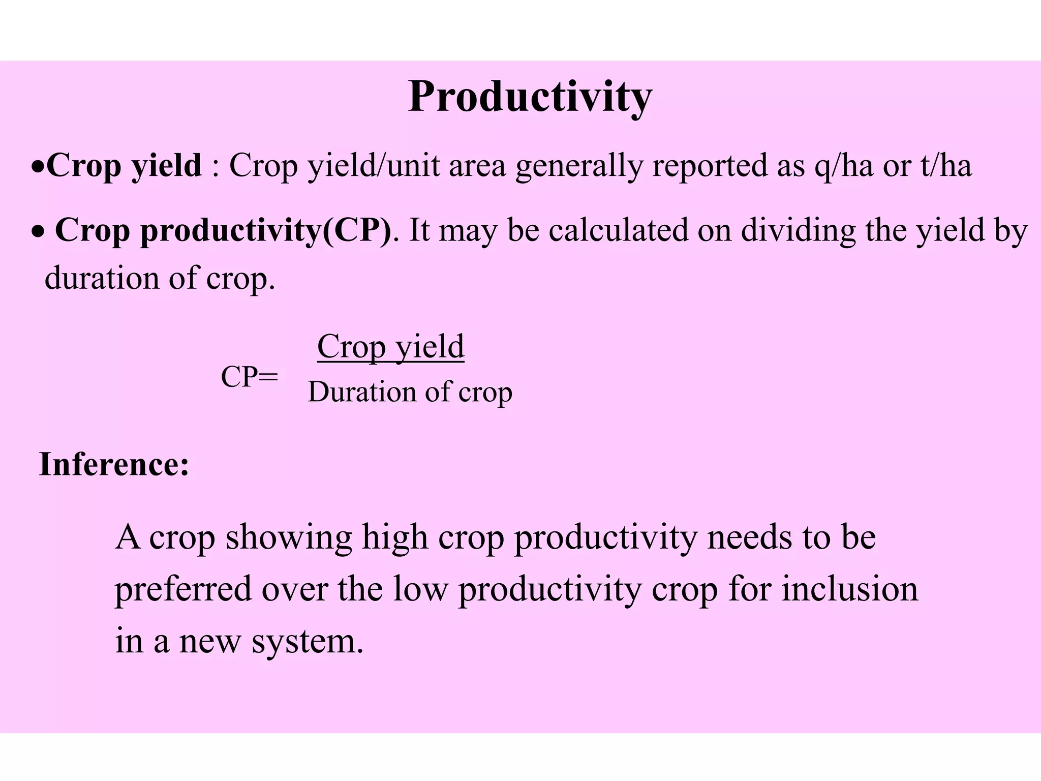 Productivity
Crop yield : Crop yield/unit area generally reported as q/ha or t/ha
 Crop productivity(CP). It may be calculated on dividing the yield by
duration of crop.
CP=
Crop yield
Duration of crop
Inference:
A crop showing high crop productivity needs to be
preferred over the low productivity crop for inclusion
in a new system.
 