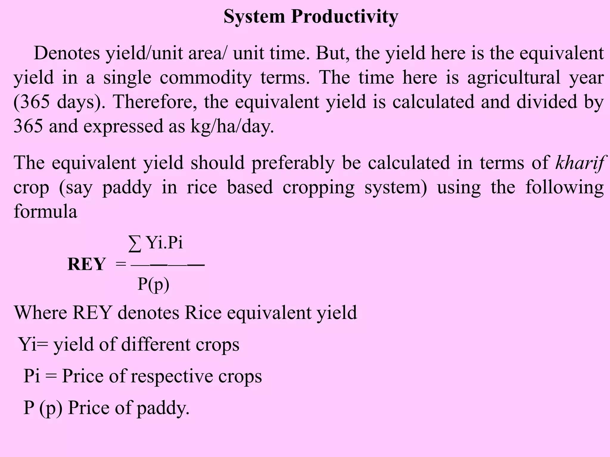 System Productivity
Denotes yield/unit area/ unit time. But, the yield here is the equivalent
yield in a single commodity terms. The time here is agricultural year
(365 days). Therefore, the equivalent yield is calculated and divided by
365 and expressed as kg/ha/day.
The equivalent yield should preferably be calculated in terms of kharif
crop (say paddy in rice based cropping system) using the following
formula
∑ Yi.Pi
REY = —―—―
P(p)
Where REY denotes Rice equivalent yield
Yi= yield of different crops
Pi = Price of respective crops
P (p) Price of paddy.
 
