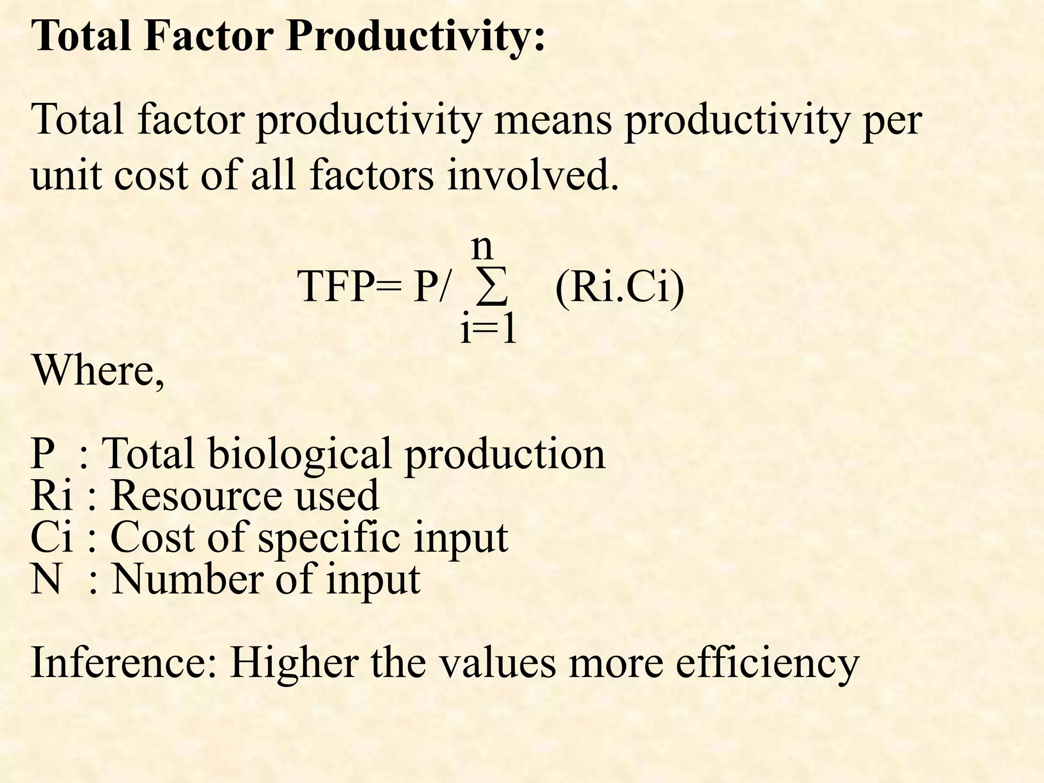 Total Factor Productivity:
Total factor productivity means productivity per
unit cost of all factors involved.
n
TFP= P/  (Ri.Ci)
i=1
Where,
P : Total biological production
Ri : Resource used
Ci : Cost of specific input
N : Number of input
Inference: Higher the values more efficiency
 