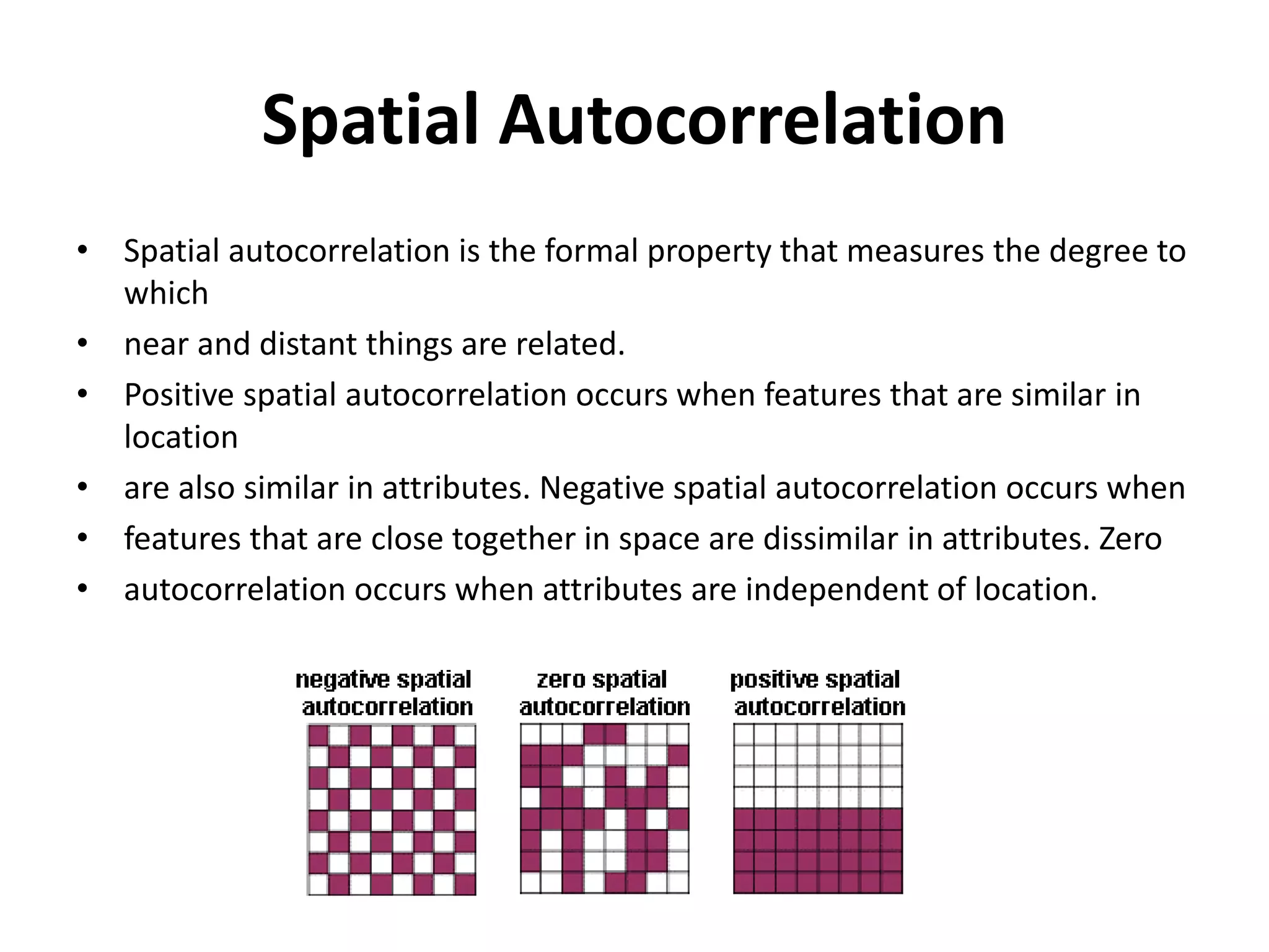 Spatial Autocorrelation
• Spatial autocorrelation is the formal property that measures the degree to
which
• near and distant things are related.
• Positive spatial autocorrelation occurs when features that are similar in
location
• are also similar in attributes. Negative spatial autocorrelation occurs when
• features that are close together in space are dissimilar in attributes. Zero
• autocorrelation occurs when attributes are independent of location.
 