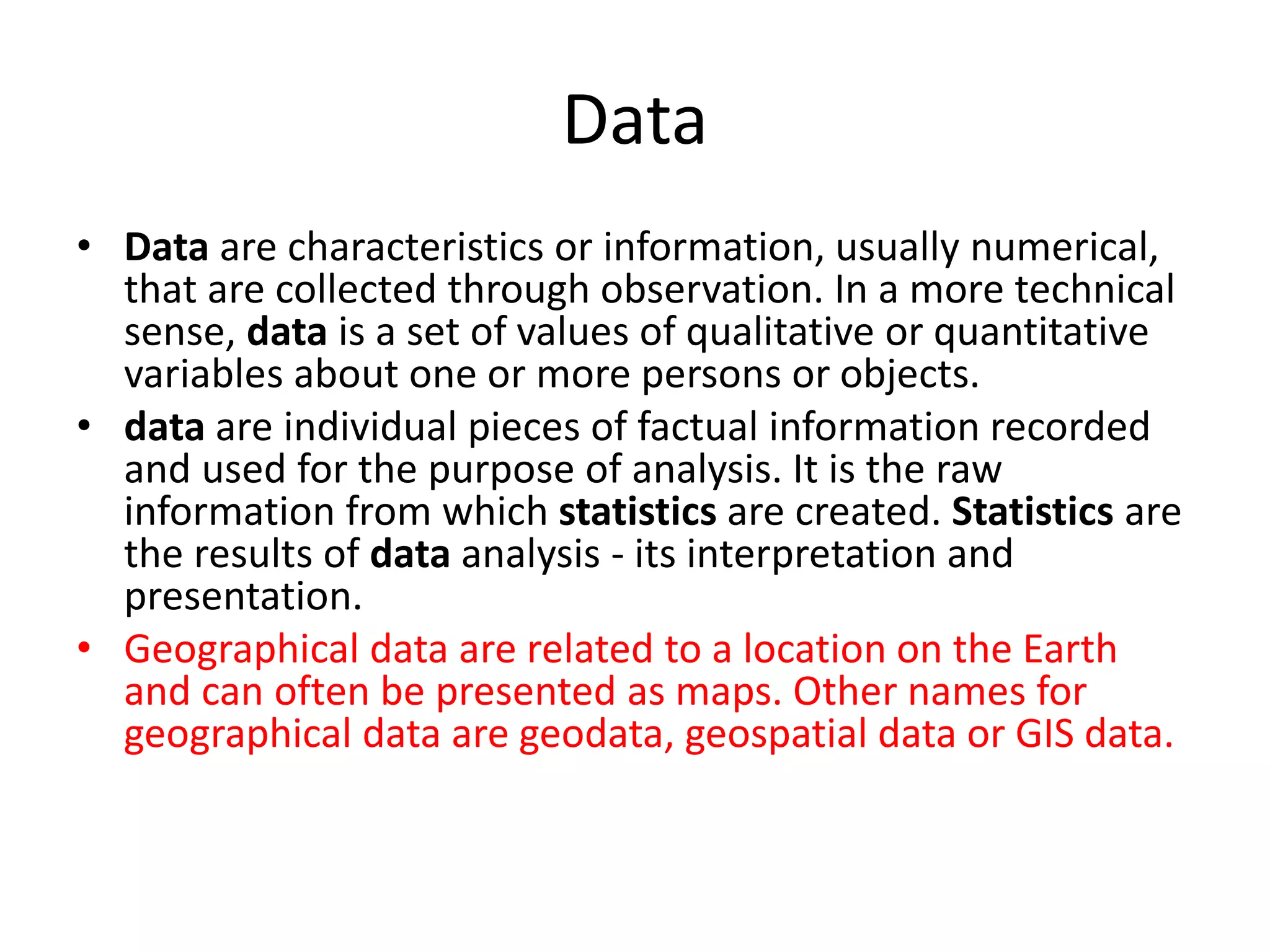 Data
• Data are characteristics or information, usually numerical,
that are collected through observation. In a more technical
sense, data is a set of values of qualitative or quantitative
variables about one or more persons or objects.
• data are individual pieces of factual information recorded
and used for the purpose of analysis. It is the raw
information from which statistics are created. Statistics are
the results of data analysis - its interpretation and
presentation.
• Geographical data are related to a location on the Earth
and can often be presented as maps. Other names for
geographical data are geodata, geospatial data or GIS data.
 
