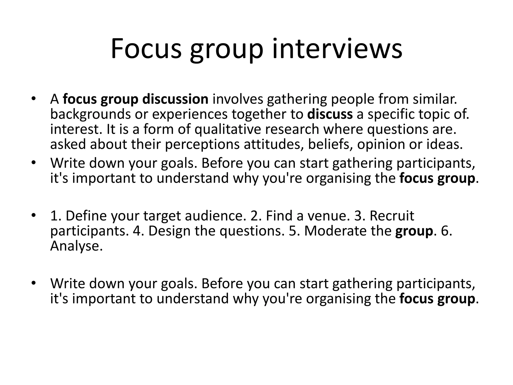 Focus group interviews
• A focus group discussion involves gathering people from similar.
backgrounds or experiences together to discuss a specific topic of.
interest. It is a form of qualitative research where questions are.
asked about their perceptions attitudes, beliefs, opinion or ideas.
• Write down your goals. Before you can start gathering participants,
it's important to understand why you're organising the focus group.
• 1. Define your target audience. 2. Find a venue. 3. Recruit
participants. 4. Design the questions. 5. Moderate the group. 6.
Analyse.
• Write down your goals. Before you can start gathering participants,
it's important to understand why you're organising the focus group.
 