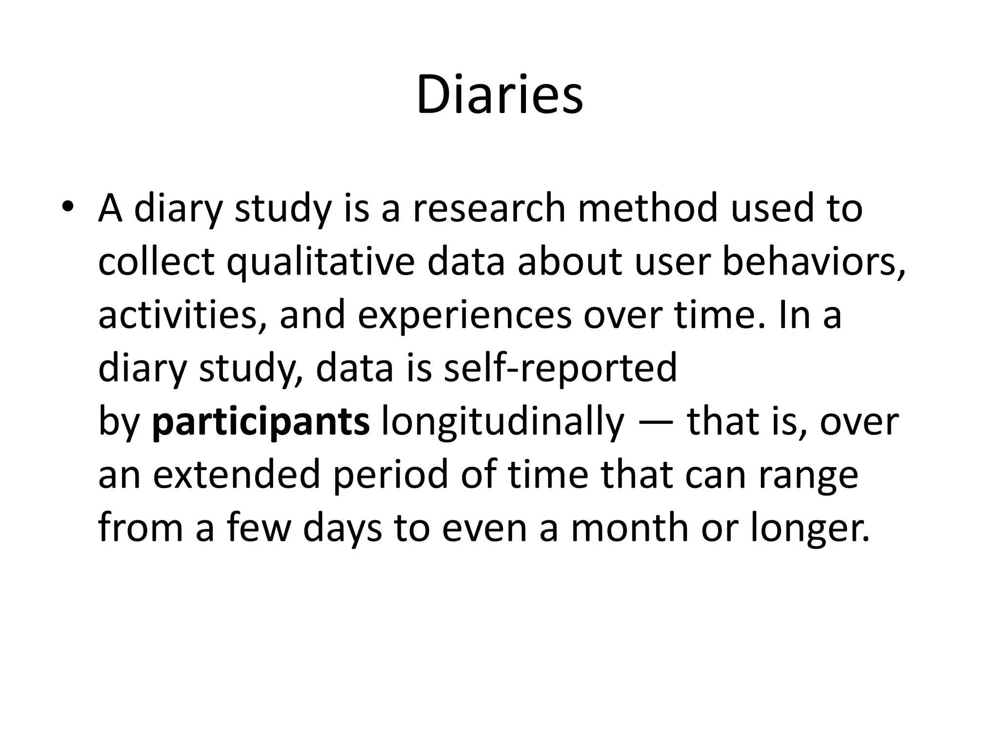 Diaries
• A diary study is a research method used to
collect qualitative data about user behaviors,
activities, and experiences over time. In a
diary study, data is self-reported
by participants longitudinally — that is, over
an extended period of time that can range
from a few days to even a month or longer.
 