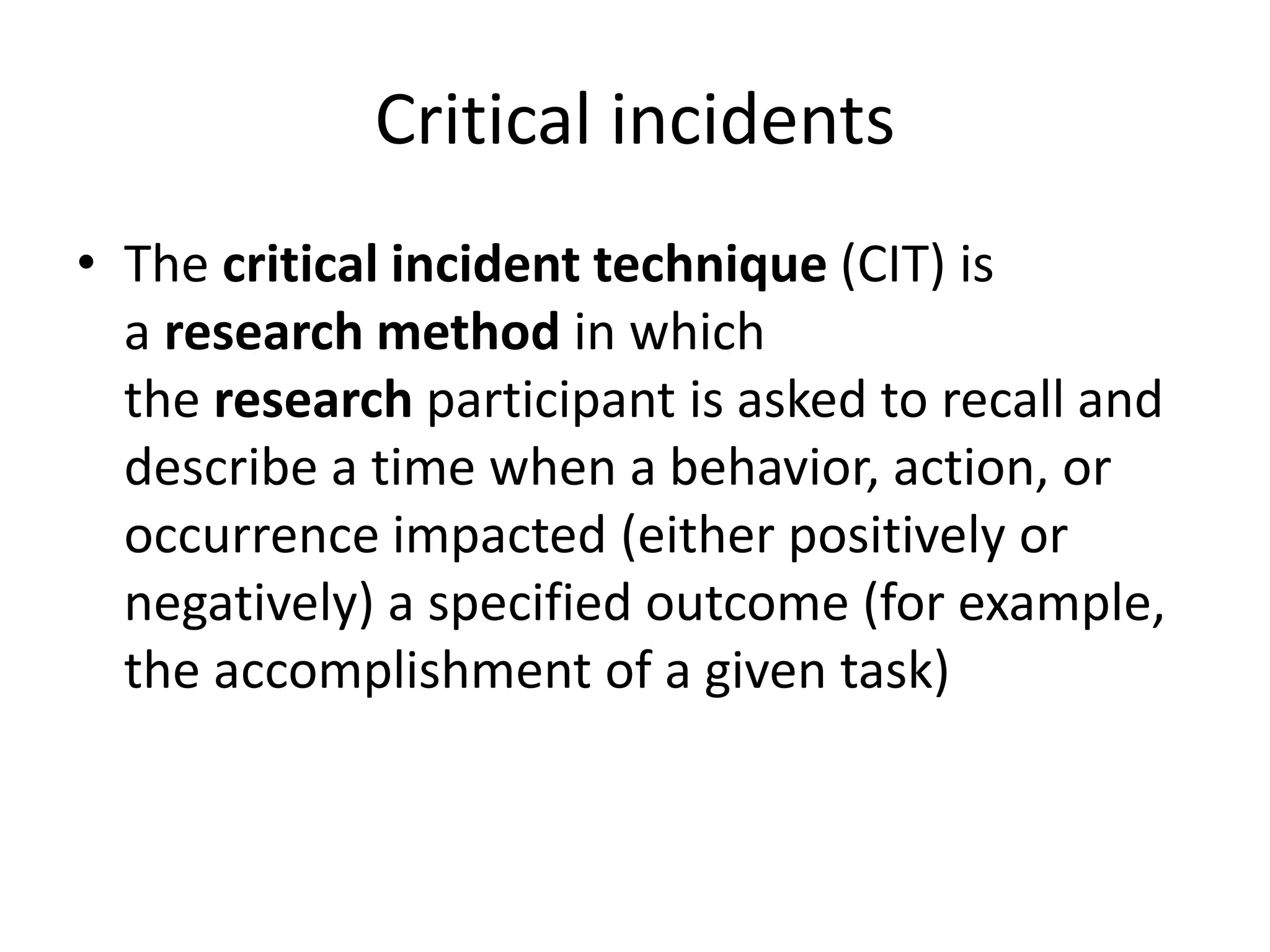 Critical incidents
• The critical incident technique (CIT) is
a research method in which
the research participant is asked to recall and
describe a time when a behavior, action, or
occurrence impacted (either positively or
negatively) a specified outcome (for example,
the accomplishment of a given task)
 