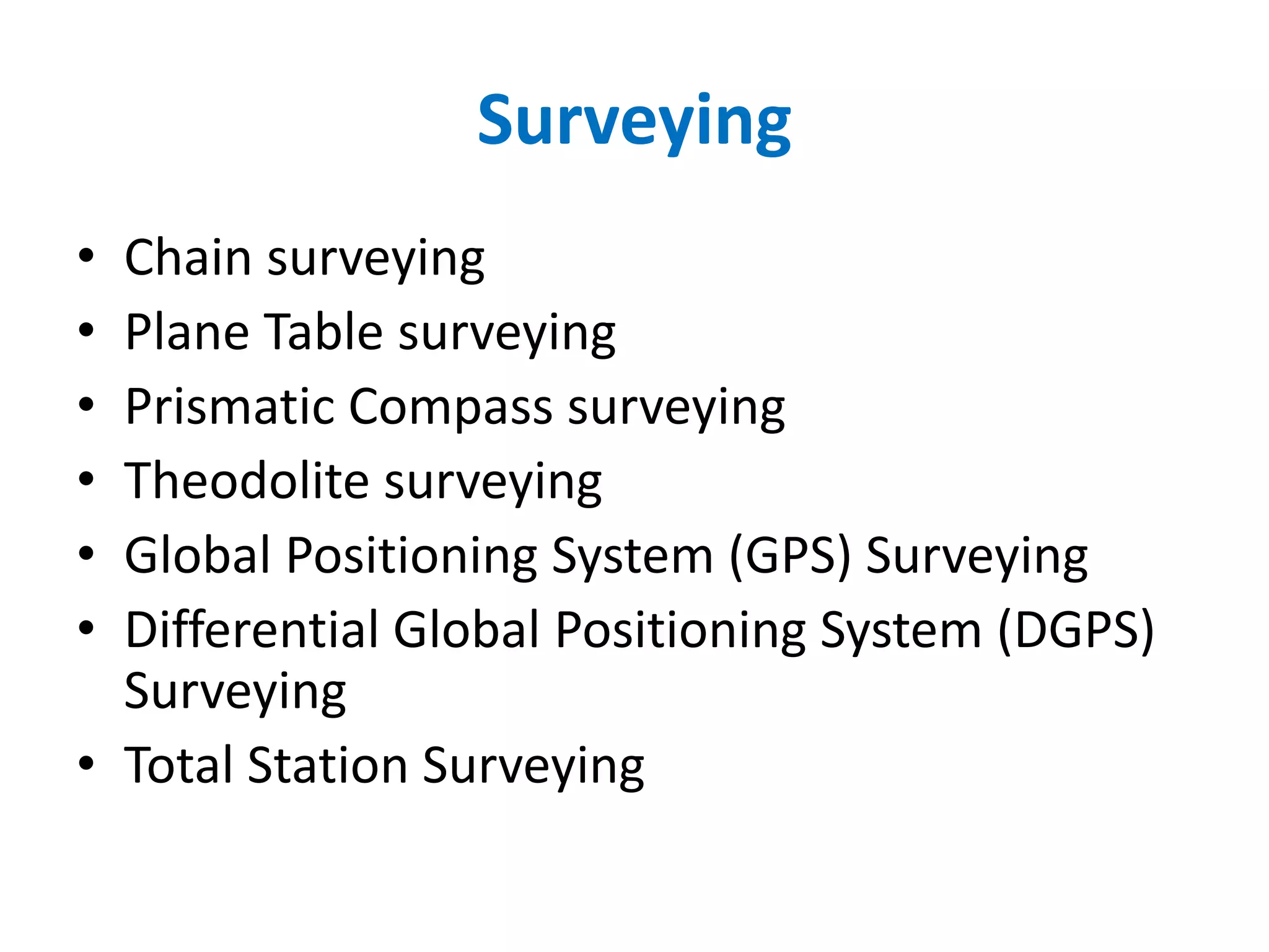 Surveying
• Chain surveying
• Plane Table surveying
• Prismatic Compass surveying
• Theodolite surveying
• Global Positioning System (GPS) Surveying
• Differential Global Positioning System (DGPS)
Surveying
• Total Station Surveying
 