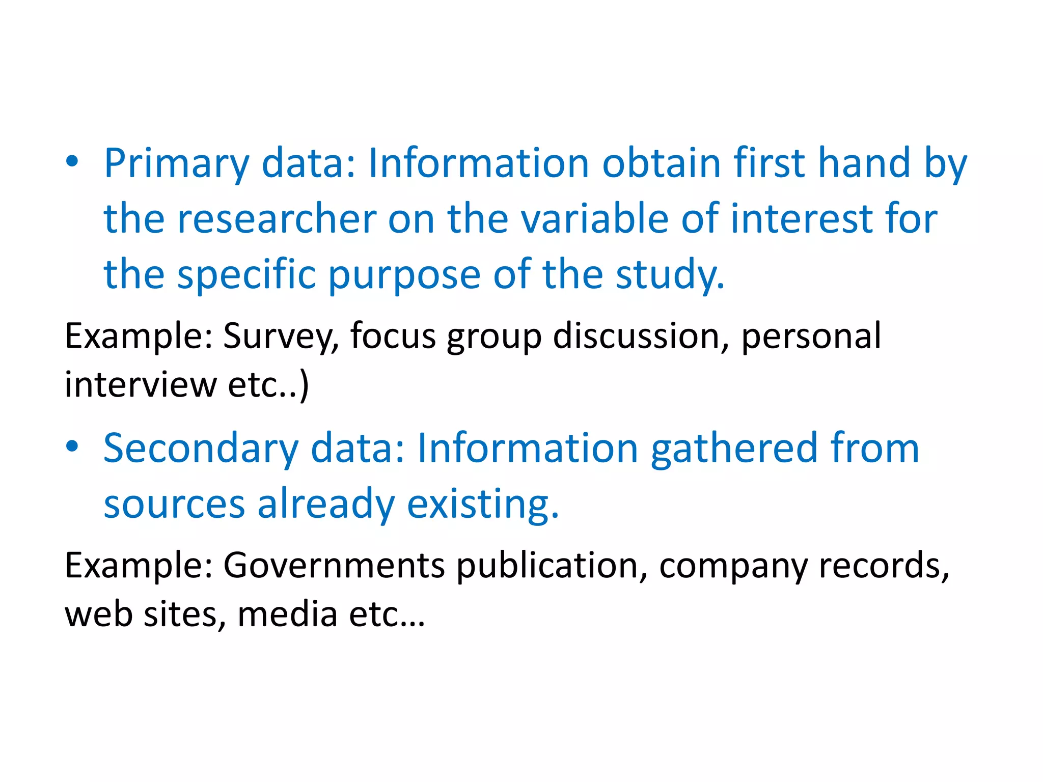 • Primary data: Information obtain first hand by
the researcher on the variable of interest for
the specific purpose of the study.
Example: Survey, focus group discussion, personal
interview etc..)
• Secondary data: Information gathered from
sources already existing.
Example: Governments publication, company records,
web sites, media etc…
 
