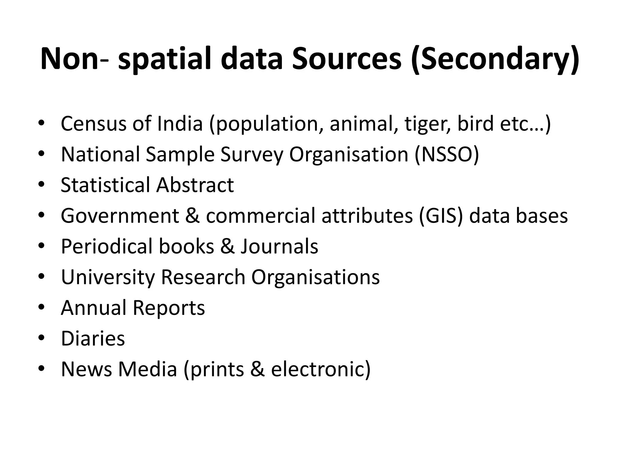 Non- spatial data Sources (Secondary)
• Census of India (population, animal, tiger, bird etc…)
• National Sample Survey Organisation (NSSO)
• Statistical Abstract
• Government & commercial attributes (GIS) data bases
• Periodical books & Journals
• University Research Organisations
• Annual Reports
• Diaries
• News Media (prints & electronic)
 