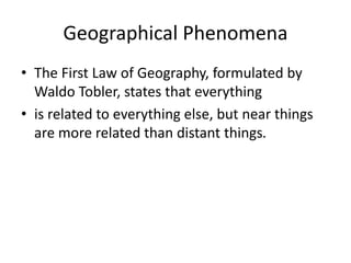 Geographical Phenomena
• The First Law of Geography, formulated by
Waldo Tobler, states that everything
• is related to everything else, but near things
are more related than distant things.
 