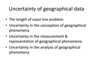 Uncertainty of geographical data
• The length of coast line problem
• Uncertainty in the conception of geographical
phenomena
• Uncertainty in the measurement &
representation of geographical phenomena
• Uncertainty in the analysis of geographical
phenomena
 