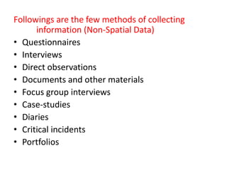 Followings are the few methods of collecting
information (Non-Spatial Data)
• Questionnaires
• Interviews
• Direct observations
• Documents and other materials
• Focus group interviews
• Case-studies
• Diaries
• Critical incidents
• Portfolios
 