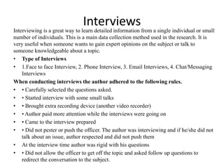 Interviews
Interviewing is a great way to learn detailed information from a single individual or small
number of individuals. This is a main data collection method used in the research. It is
very useful when someone wants to gain expert opinions on the subject or talk to
someone knowledgeable about a topic.
• Type of Interviews
• 1.Face to face Interview, 2. Phone Interview, 3. Email Interviews, 4. Chat/Messaging
Interviews
When conducting interviews the author adhered to the following rules.
• • Carefully selected the questions asked.
• • Started interview with some small talks
• • Brought extra recording device (another video recorder)
• • Author paid more attention while the interviews were going on
• • Came to the interview prepared
• • Did not pester or push the officer. The author was interviewing and if he/she did not
talk about an issue, author respected and did not push them
• At the interview time author was rigid with his questions
• • Did not allow the officer to get off the topic and asked follow up questions to
redirect the conversation to the subject.
 