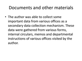 Documents and other materials
• The author was able to collect some
important data from various offices as a
secondary data collection mechanism. These
data were gathered from various forms,
internal circulars, memos and departmental
instructions of various offices visited by the
author.
 