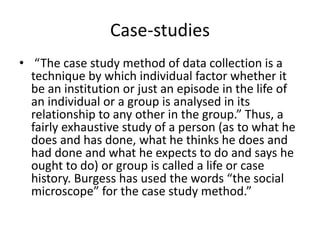 Case-studies
• “The case study method of data collection is a
technique by which individual factor whether it
be an institution or just an episode in the life of
an individual or a group is analysed in its
relationship to any other in the group.” Thus, a
fairly exhaustive study of a person (as to what he
does and has done, what he thinks he does and
had done and what he expects to do and says he
ought to do) or group is called a life or case
history. Burgess has used the words “the social
microscope” for the case study method.”
 