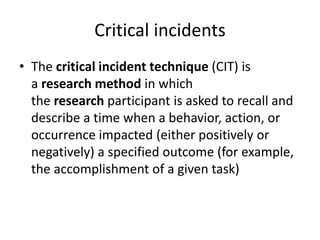 Critical incidents
• The critical incident technique (CIT) is
a research method in which
the research participant is asked to recall and
describe a time when a behavior, action, or
occurrence impacted (either positively or
negatively) a specified outcome (for example,
the accomplishment of a given task)
 