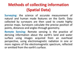 Methods of collecting information
(Spatial Data)
Surveying: the science of accurate measurement of
natural and human made features on the Earth. Data
collected by surveyors are then used to create highly
precise maps. Surveyors calculate the precise position of
points, distances and angles through geometry.
Remote Sensing: Remote sensing is the practice of
deriving information about the earth’s land and water
surface using images acquired from an overhead
perspective, using electromagnetic radiation in one or
more regions of the electromagnetic spectrum, reflected
or emitted from the earth’s surface.
 