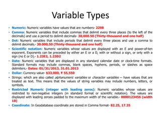 Variable Types
• Numeric: Numeric variables have values that are numbers- 2298
• Comma: Numeric variables that include commas that delimit every three places (to the left of the
decimals) and use a period to delimit decimals- 30,000.50 (Thirty-thousand and one half)
• Dot: Numeric variables that include periods that delimit every three places and use a comma to
delimit decimals.- 30.000,50 (Thirty-thousand and one half)
• Scientific notation: Numeric variables whose values are displayed with an E and power-of-ten
exponent. Exponents can be preceded by either an E or a D, with or without a sign, or only with a
sign (no E or D).- 1.23E2, 1.23D2
• Date: Numeric variables that are displayed in any standard calendar date or clock-time formats.
Standard formats may include commas, blank spaces, hyphens, periods, or slashes as space
delimiters.- Dates: 01/31/2013, 31.01.2013
• Dollar: Currency value- $33,000, ₹ 55,550
• Strings: which are also called alphanumeric variables or character variables -- have values that are
treated as text. This means that the values of string variables may include numbers, letters, or
symbols.
• Restricted Numeric (integer with leading zeros): Numeric variables whose values are
restricted to non-negative integers (in standard format or scientific notation). The values are
displayed with leading zeroes padded to the maximum width of the variable.- 0000123456 (width
10)
• Coordinate: In Geodatabase coordinate are stored in Comma format- 82.25, 17.35
 