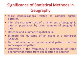 Significance of Statistical Methods in
Geography
• Make generalizations related to complex spatial
patterns.
• Infer the characteristics of a larger set of geographic
data or population by using samples of geographic
data.
• Describe and summarize spatial data.
• Estimate the outcome of an event at a particular
location.
• Find out whether an actual spatial pattern matches
some expected pattern.
• Determine if the frequency or magnitude of some
phenomenon varies from one location to another.
 