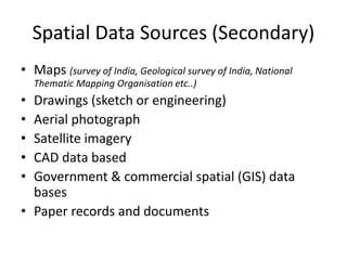 Spatial Data Sources (Secondary)
• Maps (survey of India, Geological survey of India, National
Thematic Mapping Organisation etc..)
• Drawings (sketch or engineering)
• Aerial photograph
• Satellite imagery
• CAD data based
• Government & commercial spatial (GIS) data
bases
• Paper records and documents
 