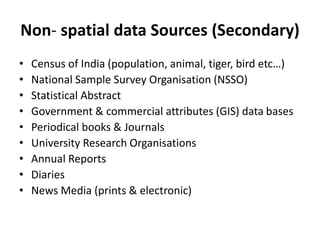 Non- spatial data Sources (Secondary)
• Census of India (population, animal, tiger, bird etc…)
• National Sample Survey Organisation (NSSO)
• Statistical Abstract
• Government & commercial attributes (GIS) data bases
• Periodical books & Journals
• University Research Organisations
• Annual Reports
• Diaries
• News Media (prints & electronic)
 