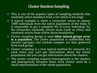 Cluster Random Sampling
 This is one of the popular types of sampling methods that
randomly select members from a list which is too large.
 A typical example is when a researcher wants to choose
1000 individuals from the entire population of the India. It
is impossible to get a complete list of every individual. So,
the researcher randomly selects areas (such as cities) and
randomly selects from within those boundaries.
 Cluster sampling design is used when natural groups occur
in a population. The entire population is subdivided into
clusters (groups) and random samples are then gathered
from each group.
 Cluster sampling is a very typical method for research. It’s
used when you can’t get information about the whole
population, but you can get information about the clusters.
 The cluster sampling requires heterogeneity in the clusters
and homogeneity between them. Each cluster must be a
small representation of the whole population.
 