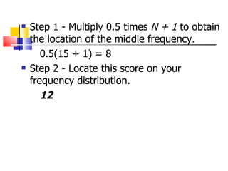    Step 1 - Multiply 0.5 times N + 1 to obtain
    the location of the middle frequency.
       0.5(15 + 1) = 8
   Step 2 - Locate this score on your
    frequency distribution.
       12
 