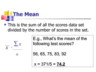 The Mean
   This is the sum of all the scores data set
    divided by the number of scores in the set.
                 E.g., What’s the mean of the
       ∑x        following test scores?
x    =

        n        56, 65, 75, 83, 92

                  x = 371/5 = 74.2
 