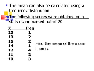    The mean can also be calculated using a
    frequency distribution.
   The following scores were obtained on a
    stats exam marked out of 20.
    X       freq
    20       1
    19       2
    16       2
                 Find the mean of the exam
    14       1
    12       4 scores.
    11       2
    10       3
 