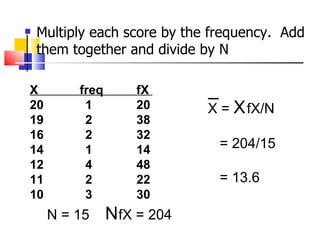    Multiply each score by the frequency. Add
    them together and divide by N

X         freq       fX
20         1         20       X = X fX/N
19         2         38
16         2         32
14         1         14         = 204/15
12         4         48
11         2         22         = 13.6
10         3         30
     N = 15      NfX = 204
 