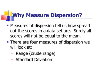 Why Measure Dispersion?
   Measures of dispersion tell us how spread
    out the scores in a data set are. Surely all
    scores will not be equal to the mean.
   There are four measures of dispersion we
    will look at:
     • Range (crude range)

     • Standard Deviation
 